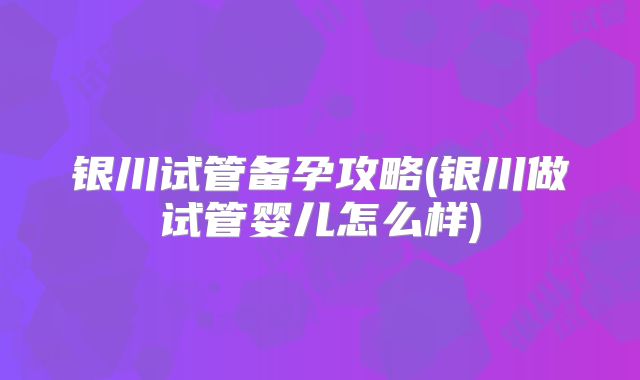 银川试管备孕攻略(银川做试管婴儿怎么样)
