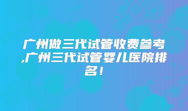 广州做三代试管收费参考,广州三代试管婴儿医院排名！