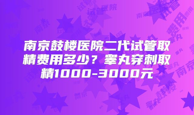 南京鼓楼医院二代试管取精费用多少?睾丸穿刺取精1000-3000元