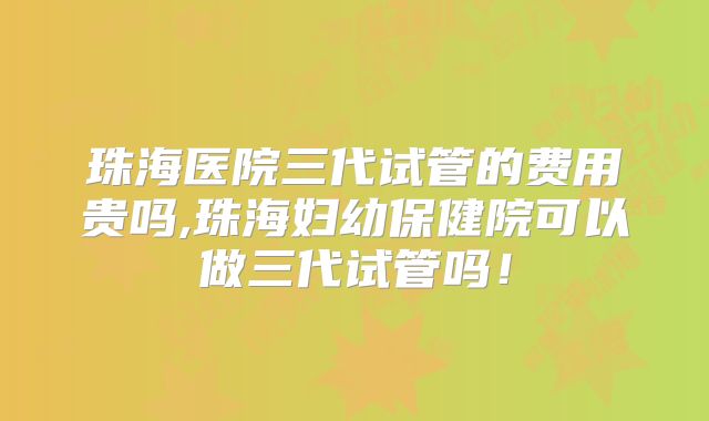 珠海医院三代试管的费用贵吗,珠海妇幼保健院可以做三代试管吗!
