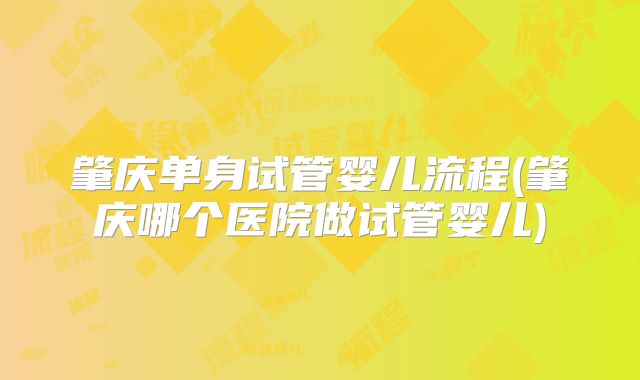 肇庆单身试管婴儿流程(肇庆哪个医院做试管婴儿)