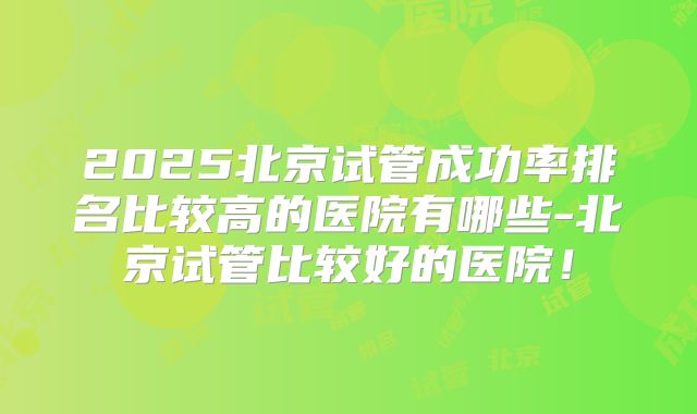 2025北京试管成功率排名比较高的医院有哪些-北京试管比较好的医院！