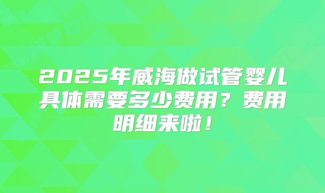 2025年威海做试管婴儿具体需要多少费用?费用明细来啦!