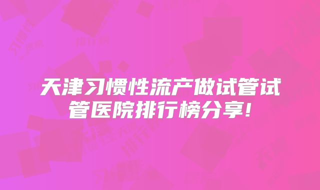 天津习惯性流产做试管试管医院排行榜分享!