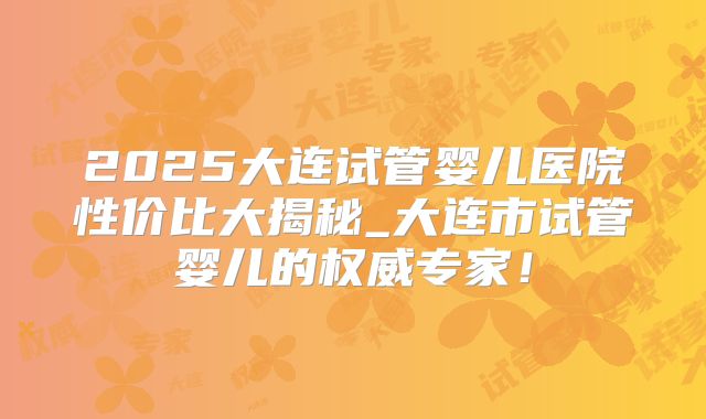 2025大连试管婴儿医院性价比大揭秘_大连市试管婴儿的权威专家!