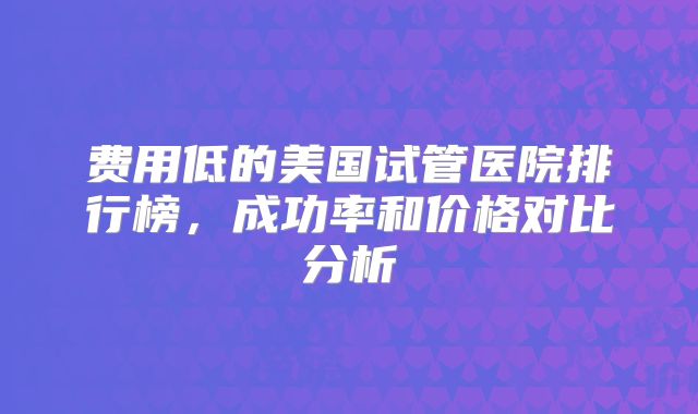 费用低的美国试管医院排行榜,成功率和价格对比分析