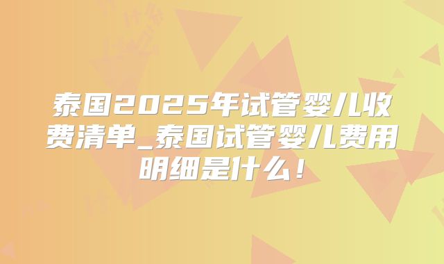 泰国2025年试管婴儿收费清单_泰国试管婴儿费用明细是什么!