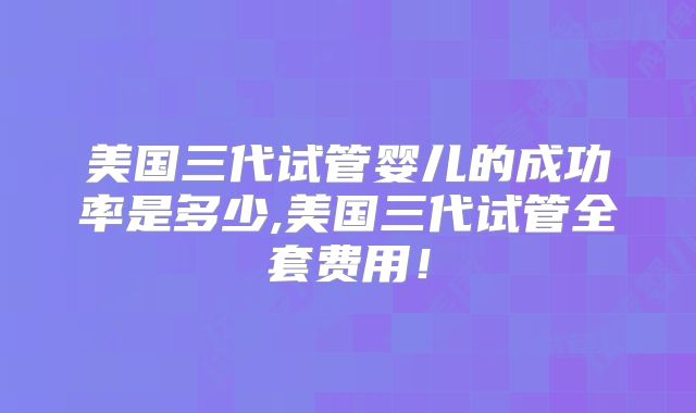 美国三代试管婴儿的成功率是多少,美国三代试管全套费用！