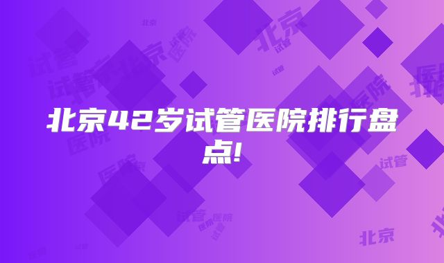 北京42岁试管医院排行盘点!
