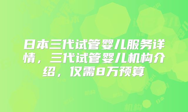 日本三代试管婴儿服务详情，三代试管婴儿机构介绍，仅需8万预算