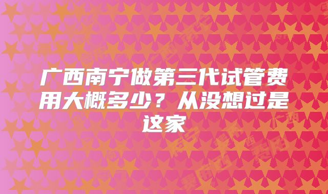 广西南宁做第三代试管费用大概多少？从没想过是这家