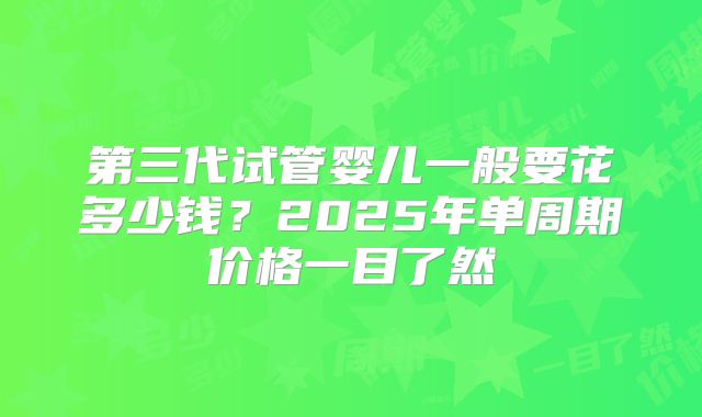 第三代试管婴儿一般要花多少钱？2025年单周期价格一目了然
