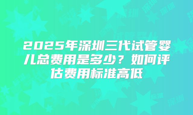 2025年深圳三代试管婴儿总费用是多少?如何评估费用标准高低