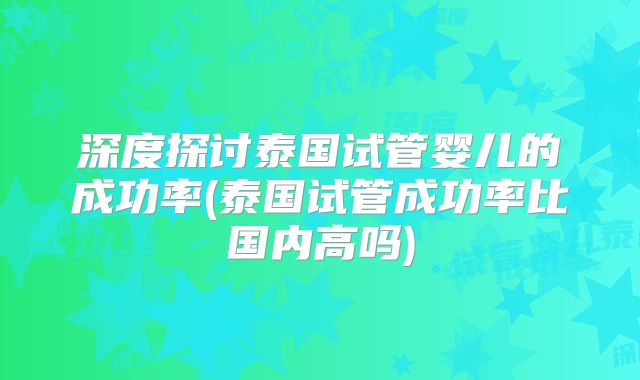 深度探讨泰国试管婴儿的成功率(泰国试管成功率比国内高吗)
