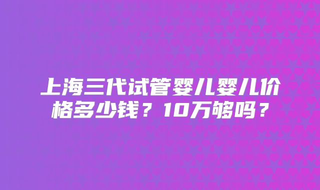 上海三代试管婴儿婴儿价格多少钱？10万够吗？