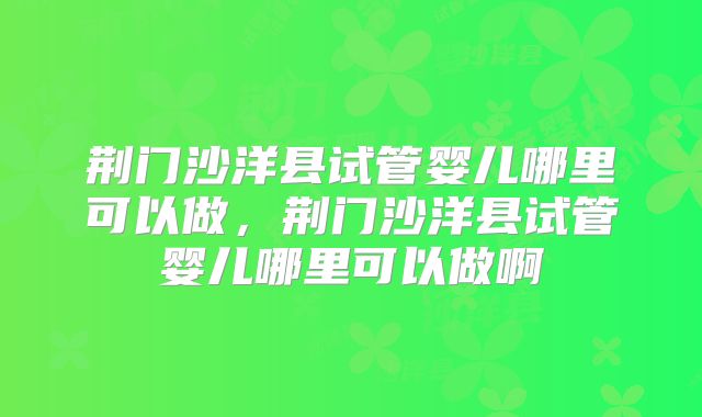 荆门沙洋县试管婴儿哪里可以做,荆门沙洋县试管婴儿哪里可以做啊