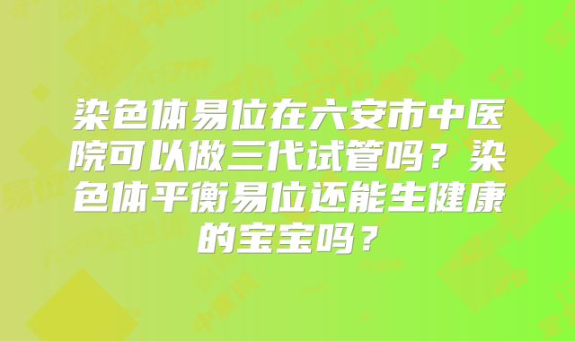 染色体易位在六安市中医院可以做三代试管吗?染色体平衡易位还能生健康的宝宝吗?