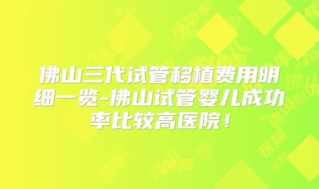 佛山三代试管移植费用明细一览-佛山试管婴儿成功率比较高医院!