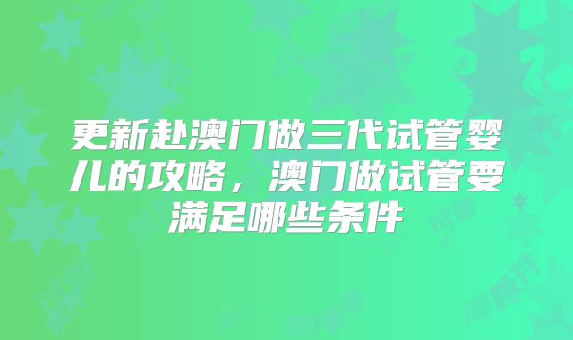 更新赴澳门做三代试管婴儿的攻略,澳门做试管要满足哪些条件