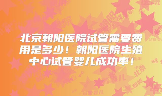 北京朝阳医院试管需要费用是多少!朝阳医院生殖中心试管婴儿成功率!