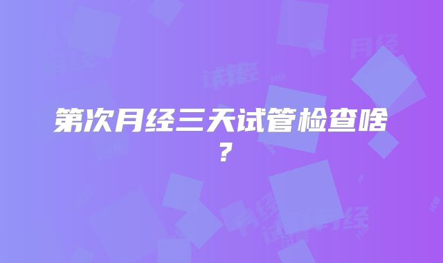 第次月经三天试管检查啥?