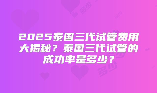 2025泰国三代试管费用大揭秘?泰国三代试管的成功率是多少?