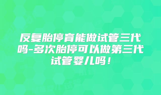 反复胎停育能做试管三代吗-多次胎停可以做第三代试管婴儿吗！