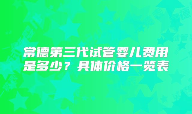 常德第三代试管婴儿费用是多少?具体价格一览表