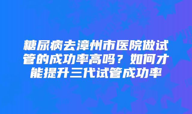 糖尿病去漳州市医院做试管的成功率高吗?如何才能提升三代试管成功率