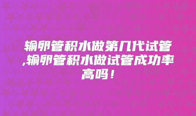 输卵管积水做第几代试管,输卵管积水做试管成功率高吗!