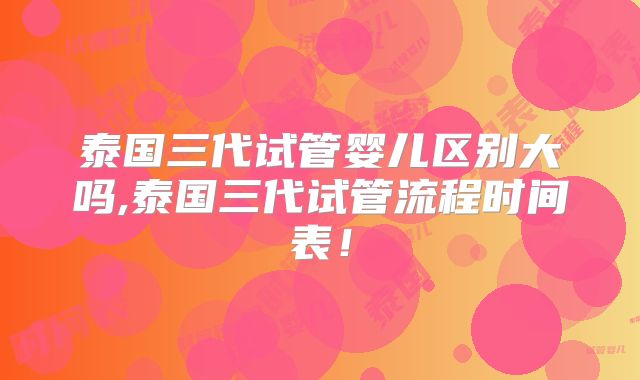 泰国三代试管婴儿区别大吗,泰国三代试管流程时间表!
