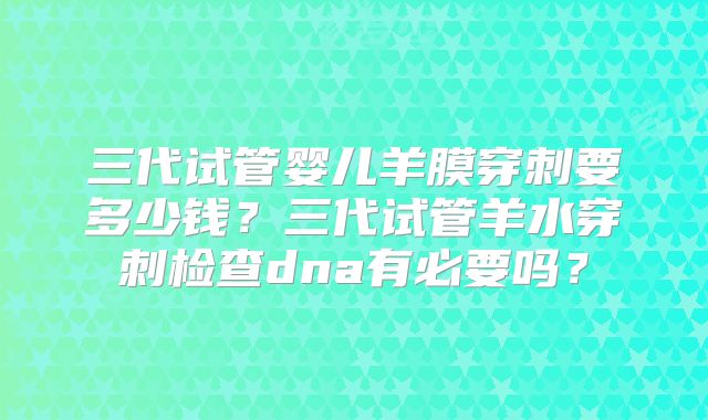 三代试管婴儿羊膜穿刺要多少钱?三代试管羊水穿刺检查dna有必要吗?