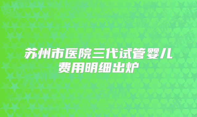 苏州市医院三代试管婴儿费用明细出炉
