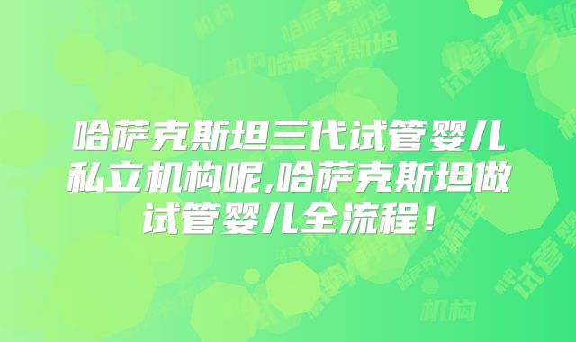 哈萨克斯坦三代试管婴儿私立机构呢,哈萨克斯坦做试管婴儿全流程!
