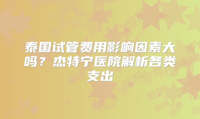 泰国试管费用影响因素大吗?杰特宁医院解析各类支出