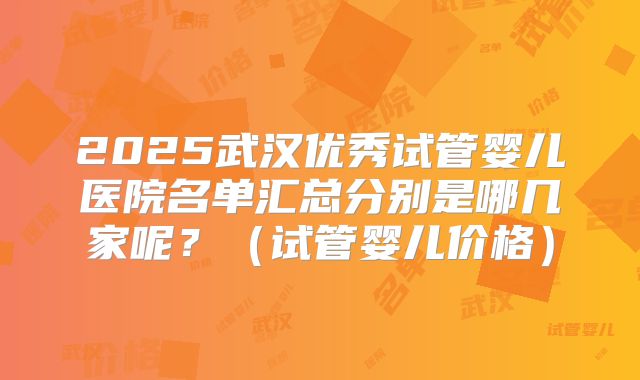 2025武汉优秀试管婴儿医院名单汇总分别是哪几家呢？（试管婴儿价格）