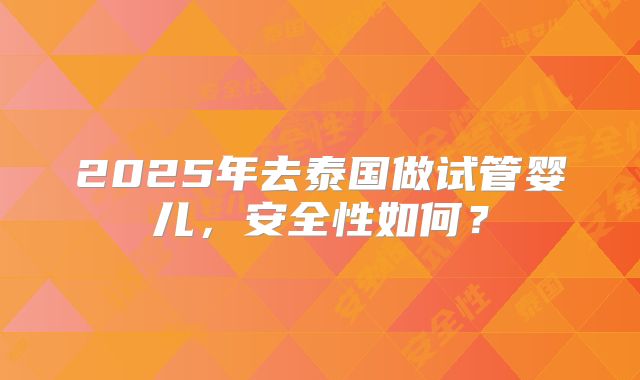2025年去泰国做试管婴儿,安全性如何?