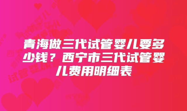 青海做三代试管婴儿要多少钱？西宁市三代试管婴儿费用明细表