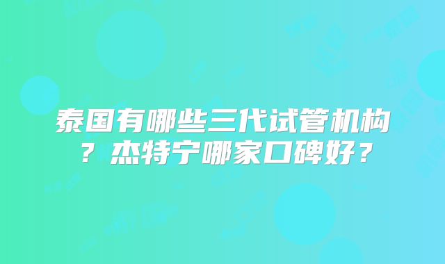 泰国有哪些三代试管机构？杰特宁哪家口碑好？