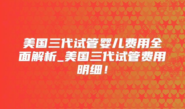 美国三代试管婴儿费用全面解析_美国三代试管费用明细！