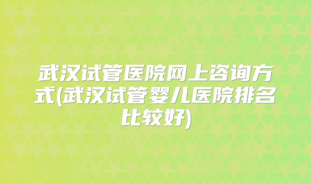 武汉试管医院网上咨询方式(武汉试管婴儿医院排名比较好)