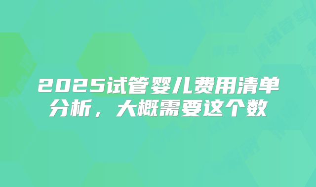 2025试管婴儿费用清单分析,大概需要这个数