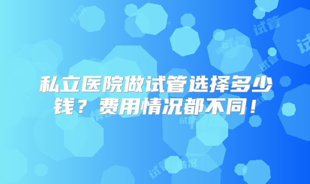 私立医院做试管选择多少钱？费用情况都不同！