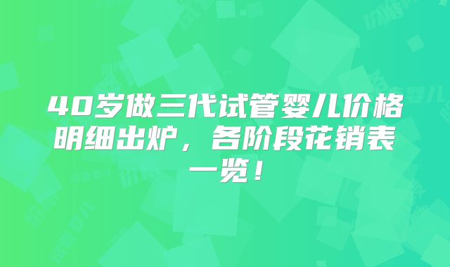 40岁做三代试管婴儿价格明细出炉,各阶段花销表一览!