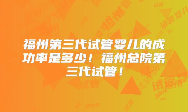 福州第三代试管婴儿的成功率是多少！福州总院第三代试管！