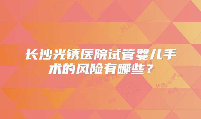 长沙光锈医院试管婴儿手术的风险有哪些？
