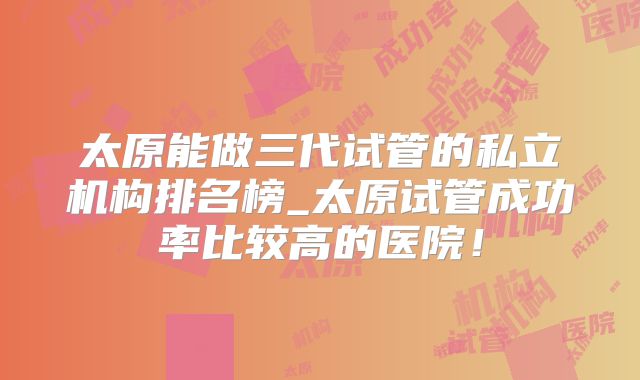太原能做三代试管的私立机构排名榜_太原试管成功率比较高的医院!