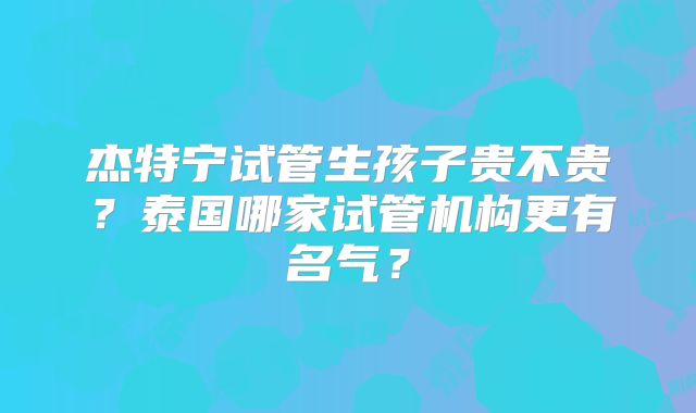 杰特宁试管生孩子贵不贵？泰国哪家试管机构更有名气？