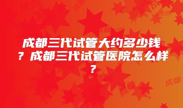 成都三代试管大约多少钱?成都三代试管医院怎么样?