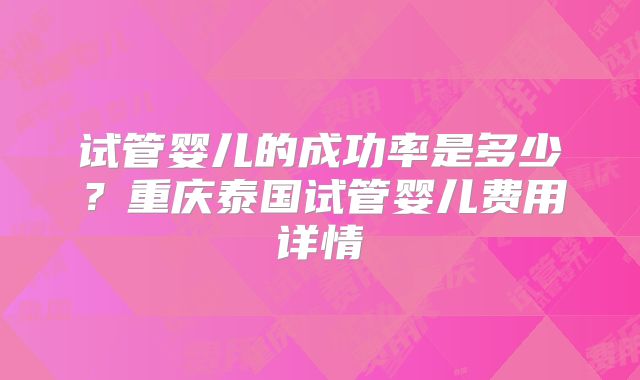 试管婴儿的成功率是多少?重庆泰国试管婴儿费用详情
